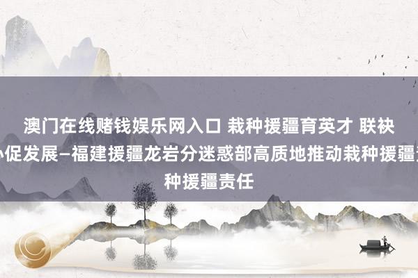 澳门在线赌钱娱乐网入口 栽种援疆育英才 联袂齐心促发展—福建援疆龙岩分迷惑部高质地推动栽种援疆责任