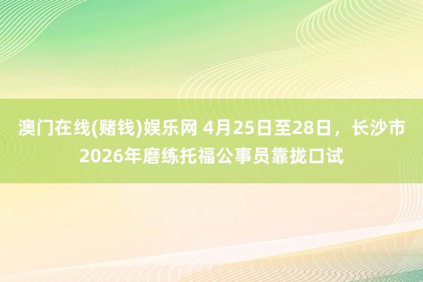 澳门在线(赌钱)娱乐网 4月25日至28日，长沙市2026年磨练托福公事员靠拢口试