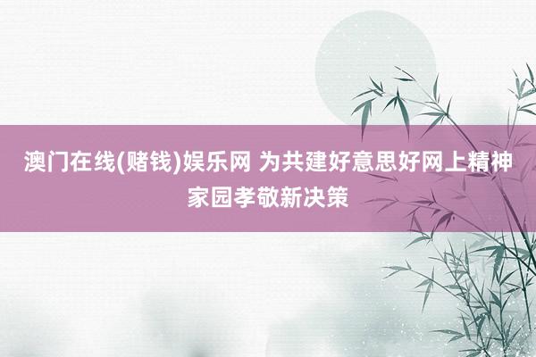 澳门在线(赌钱)娱乐网 为共建好意思好网上精神家园孝敬新决策