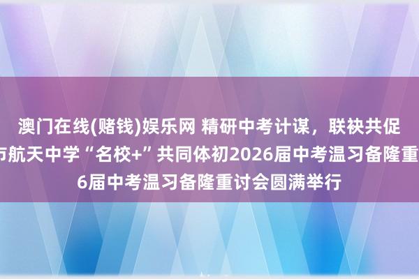 澳门在线(赌钱)娱乐网 精研中考计谋，联袂共促提高——西安市航天中学“名校+”共同体初2026届中考温习备隆重讨会圆满举行