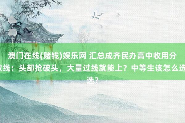 澳门在线(赌钱)娱乐网 汇总成齐民办高中收用分数线：头部抢破头，大量过线就能上？中等生该怎么选？