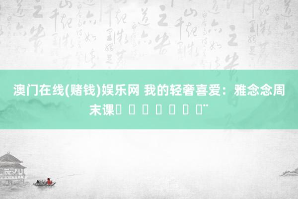 澳门在线(赌钱)娱乐网 我的轻奢喜爱：雅念念周末课ℋᵅᵖᵖᵞ♡ᵕ̈