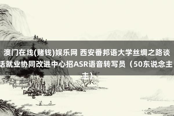 澳门在线(赌钱)娱乐网 西安番邦语大学丝绸之路谈话就业协同改进中心招ASR语音转写员（50东说念主）