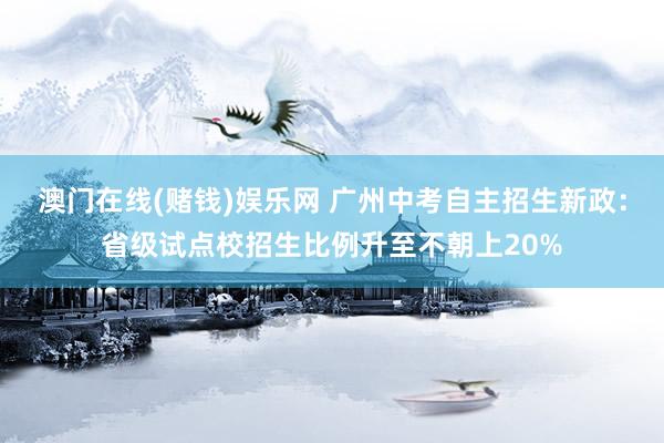 澳门在线(赌钱)娱乐网 广州中考自主招生新政：省级试点校招生比例升至不朝上20%