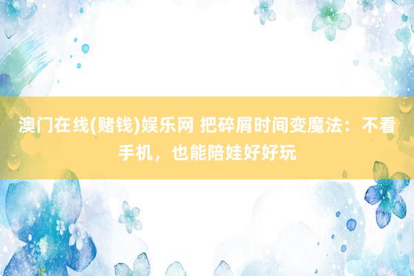 澳门在线(赌钱)娱乐网 把碎屑时间变魔法：不看手机，也能陪娃好好玩