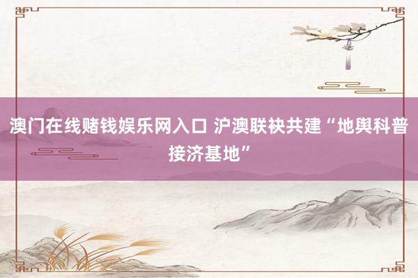 澳门在线赌钱娱乐网入口 沪澳联袂共建“地舆科普接济基地”