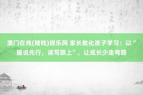 澳门在线(赌钱)娱乐网 家长教化孩子学习：以“据说先行，读写跟上”，让成长少走弯路