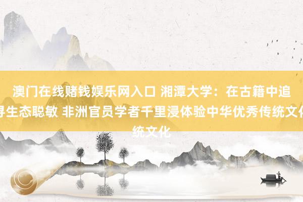 澳门在线赌钱娱乐网入口 湘潭大学：在古籍中追寻生态聪敏 非洲官员学者千里浸体验中华优秀传统文化