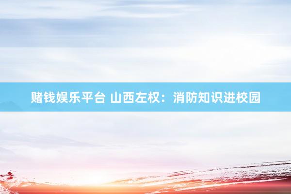 赌钱娱乐平台 山西左权：消防知识进校园