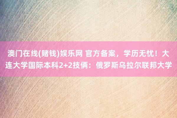 澳门在线(赌钱)娱乐网 官方备案，学历无忧！大连大学国际本科2+2技俩：俄罗斯乌拉尔联邦大学
