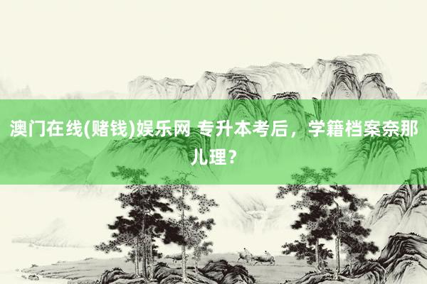 澳门在线(赌钱)娱乐网 专升本考后，学籍档案奈那儿理？