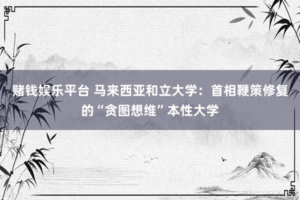 赌钱娱乐平台 马来西亚和立大学：首相鞭策修复的“贪图想维”本性大学