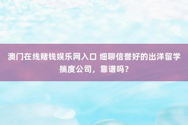 澳门在线赌钱娱乐网入口 细聊信誉好的出洋留学揣度公司，靠谱吗？
