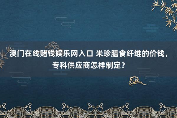 澳门在线赌钱娱乐网入口 米珍膳食纤维的价钱，专科供应商怎样制定？