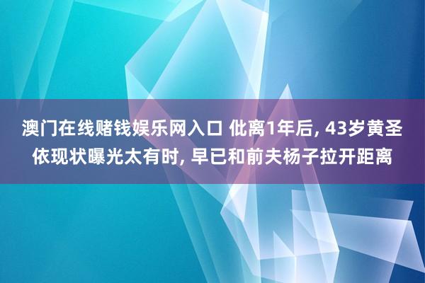 澳门在线赌钱娱乐网入口 仳离1年后， 43岁黄圣依现状曝光太有时， 早已和前夫杨子拉开距离