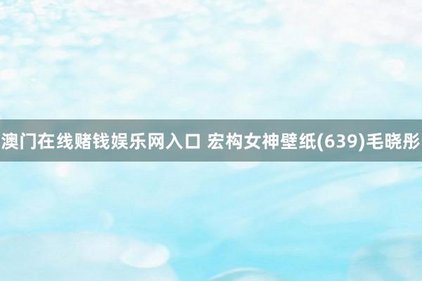 澳门在线赌钱娱乐网入口 宏构女神壁纸(639)毛晓彤