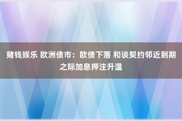 赌钱娱乐 欧洲债市：欧债下落 和谈契约邻近到期之际加息押注升温