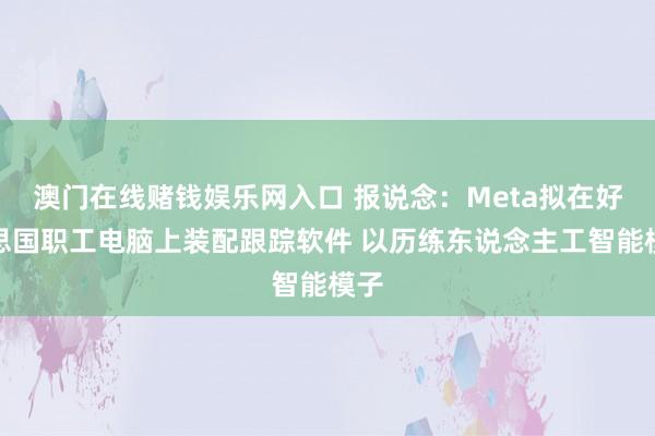 澳门在线赌钱娱乐网入口 报说念：Meta拟在好意思国职工电脑上装配跟踪软件 以历练东说念主工智能模子