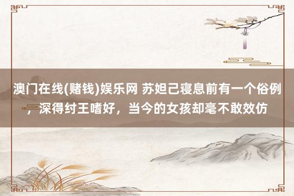澳门在线(赌钱)娱乐网 苏妲己寝息前有一个俗例，深得纣王嗜好，当今的女孩却毫不敢效仿