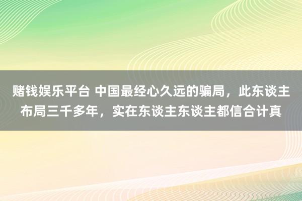 赌钱娱乐平台 中国最经心久远的骗局，此东谈主布局三千多年，实在东谈主东谈主都信合计真