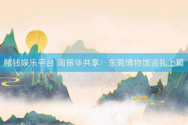 赌钱娱乐平台 周振华共享：东莞博物馆巡礼上篇