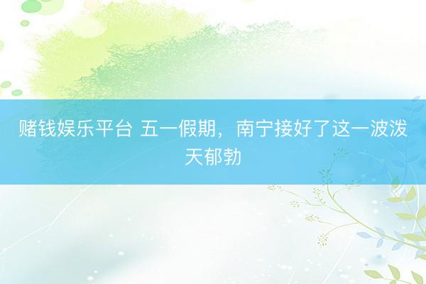 赌钱娱乐平台 五一假期，南宁接好了这一波泼天郁勃