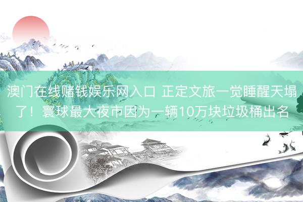 澳门在线赌钱娱乐网入口 正定文旅一觉睡醒天塌了！寰球最大夜市因为一辆10万块垃圾桶出名