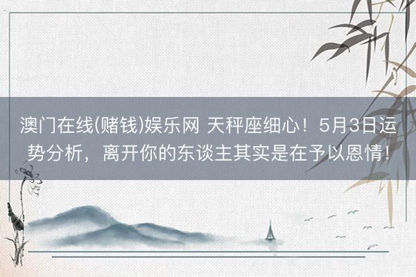 澳门在线(赌钱)娱乐网 天秤座细心！5月3日运势分析，离开你的东谈主其实是在予以恩情！