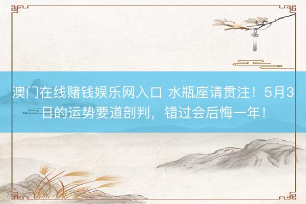 澳门在线赌钱娱乐网入口 水瓶座请贯注！5月3日的运势要道剖判，错过会后悔一年！