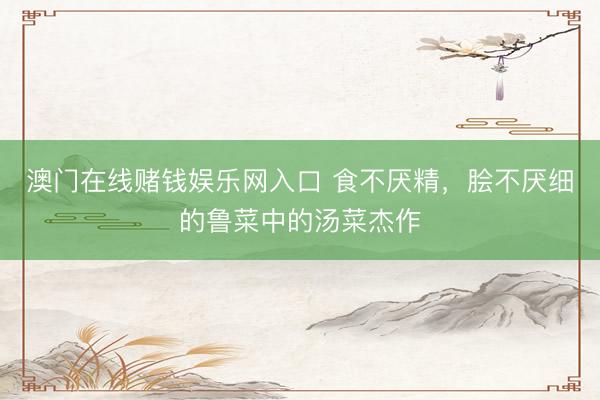 澳门在线赌钱娱乐网入口 食不厌精，脍不厌细的鲁菜中的汤菜杰作